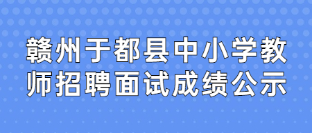 2022年贛州于都縣全省中小學教師招聘(含特崗教師)面試成績公示